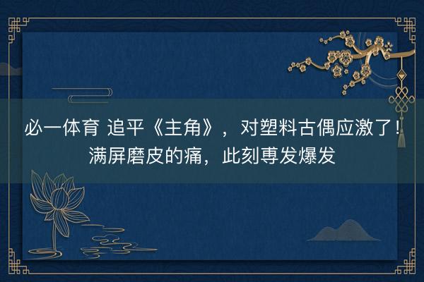 必一体育 追平《主角》,对塑料古偶应激了!满屏磨皮的痛,此刻尃发爆发