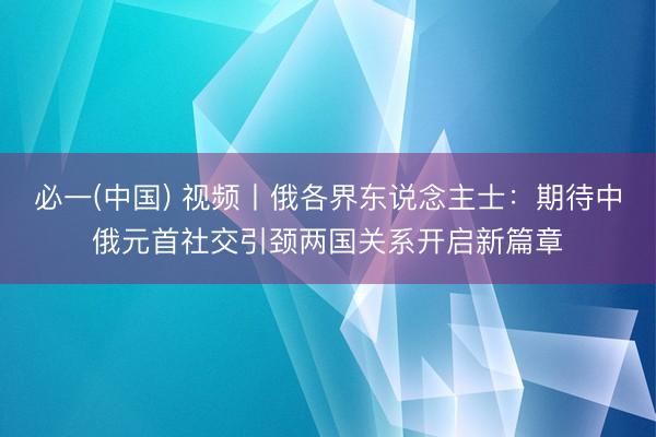 必一(中国) 视频丨俄各界东说念主士：期待中俄元首社交引颈两国关系开启新篇章