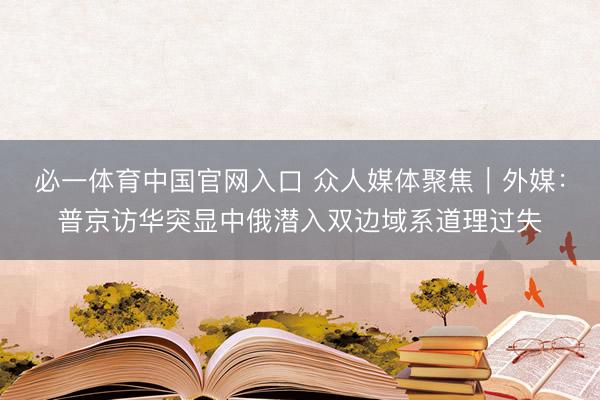 必一体育中国官网入口 众人媒体聚焦｜外媒：普京访华突显中俄潜入双边域系道理过失