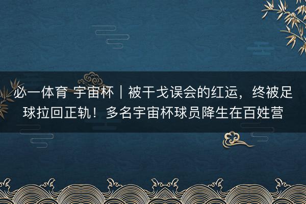 必一体育 宇宙杯｜被干戈误会的红运，终被足球拉回正轨！多名宇宙杯球员降生在百姓营