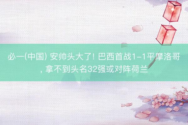必一(中国) 安帅头大了! 巴西首战1-1平摩洛哥， 拿不到头名32强或对阵荷兰