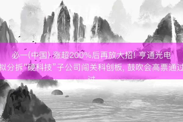 必一(中国) 涨超200%后再放大招! 亨通光电拟分拆“硬科技”子公司闯关科创板， 鼓吹会高票通过