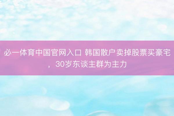 必一体育中国官网入口 韩国散户卖掉股票买豪宅,30岁东谈主群为主力