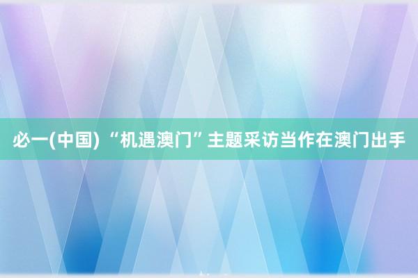 必一(中国) “机遇澳门”主题采访当作在澳门出手