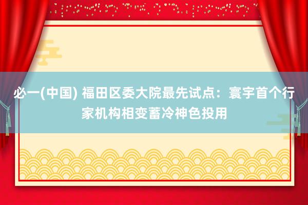 必一(中国) 福田区委大院最先试点：寰宇首个行家机构相变蓄冷神色投用