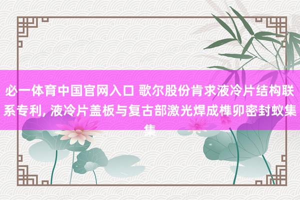必一体育中国官网入口 歌尔股份肯求液冷片结构联系专利， 液冷片盖板与复古部激光焊成榫卯密封蚁集