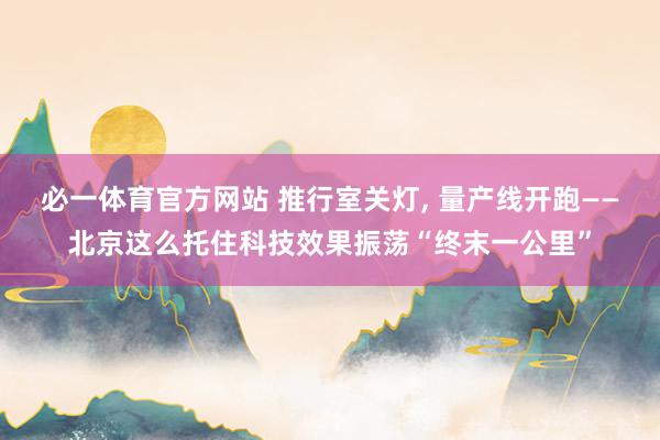 必一体育官方网站 推行室关灯， 量产线开跑——北京这么托住科技效果振荡“终末一公里”