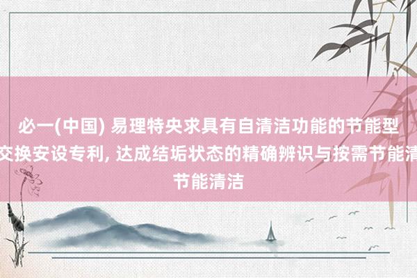 必一(中国) 易理特央求具有自清洁功能的节能型热交换安设专利， 达成结垢状态的精确辨识与按需节能清洁