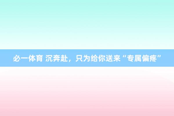 必一体育 沉奔赴，只为给你送来“专属偏疼”