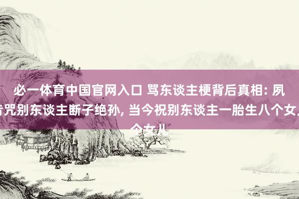 必一体育中国官网入口 骂东谈主梗背后真相: 夙昔咒别东谈主断子绝孙, 当今祝别东谈主一胎生八个女儿