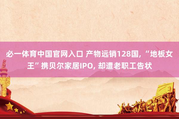 必一体育中国官网入口 产物远销128国， “地板女王”携贝尔家居IPO， 却遭老职工告状